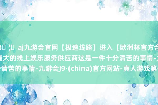 🦄aj九游会官网【极速线路】进入【欧洲杯官方合作网站】华人市场最大的线上娱乐服务供应商这是一件十分清苦的事情-九游会J9·(china)官方网站-真人游戏第一品牌