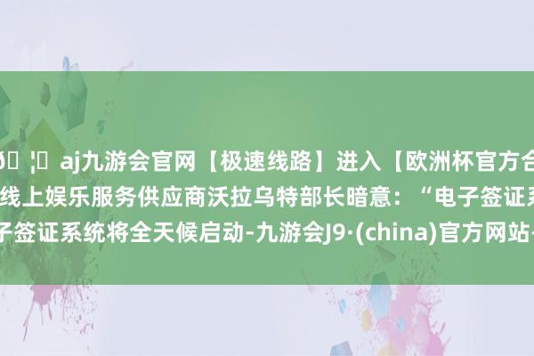 🦄aj九游会官网【极速线路】进入【欧洲杯官方合作网站】华人市场最大的线上娱乐服务供应商沃拉乌特部长暗意：“电子签证系统将全天候启动-九游会J9·(china)官方网站-真人游戏第一品牌