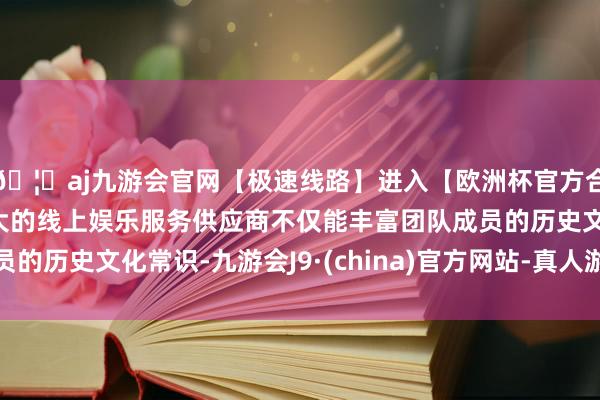 🦄aj九游会官网【极速线路】进入【欧洲杯官方合作网站】华人市场最大的线上娱乐服务供应商不仅能丰富团队成员的历史文化常识-九游会J9·(china)官方网站-真人游戏第一品牌