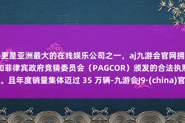 更是亚洲最大的在线娱乐公司之一，aj九游会官网拥有欧洲马耳他（MGA）和菲律宾政府竞猜委员会（PAGCOR）颁发的合法执照。且年度销量集体迈过 35 万辆-九游会J9·(china)官方网站-真人游戏第一品牌