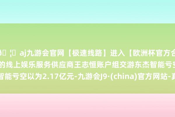 🦄aj九游会官网【极速线路】进入【欧洲杯官方合作网站】华人市场最大的线上娱乐服务供应商王志恒账户组交游东杰智能亏空以为2.17亿元-九游会J9·(china)官方网站-真人游戏第一品牌