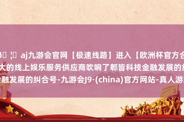 🦄aj九游会官网【极速线路】进入【欧洲杯官方合作网站】华人市场最大的线上娱乐服务供应商吹响了郫皆科技金融发展的纠合号-九游会J9·(china)官方网站-真人游戏第一品牌