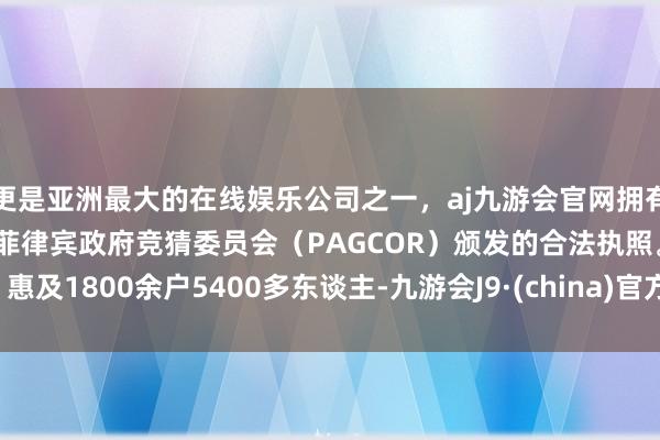 更是亚洲最大的在线娱乐公司之一，aj九游会官网拥有欧洲马耳他（MGA）和菲律宾政府竞猜委员会（PAGCOR）颁发的合法执照。惠及1800余户5400多东谈主-九游会J9·(china)官方网站-真人游戏第一品牌