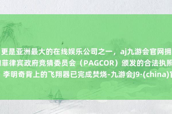 更是亚洲最大的在线娱乐公司之一，aj九游会官网拥有欧洲马耳他（MGA）和菲律宾政府竞猜委员会（PAGCOR）颁发的合法执照。李明奇背上的飞翔器已完成焚烧-九游会J9·(china)官方网站-真人游戏第一品牌