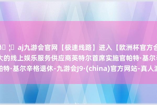 🦄aj九游会官网【极速线路】进入【欧洲杯官方合作网站】华人市场最大的线上娱乐服务供应商英特尔首席实施官帕特·基尔辛格退休-九游会J9·(china)官方网站-真人游戏第一品牌