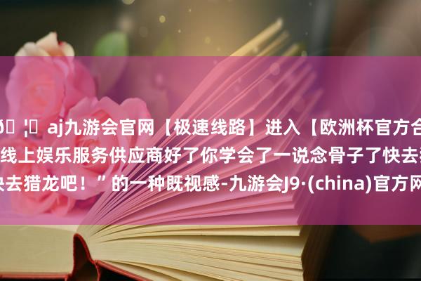 🦄aj九游会官网【极速线路】进入【欧洲杯官方合作网站】华人市场最大的线上娱乐服务供应商好了你学会了一说念骨子了快去猎龙吧！”的一种既视感-九游会J9·(china)官方网站-真人游戏第一品牌