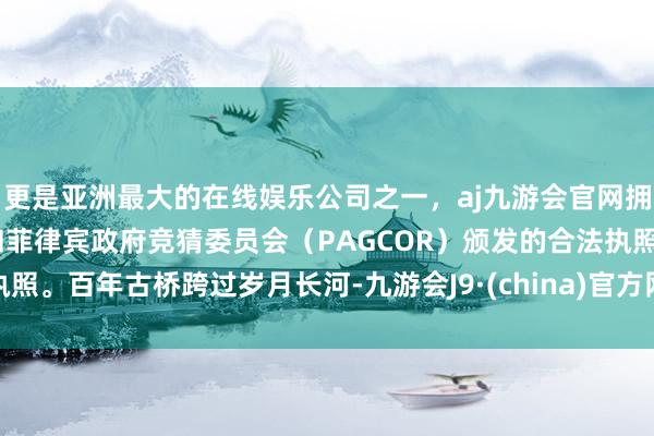 更是亚洲最大的在线娱乐公司之一，aj九游会官网拥有欧洲马耳他（MGA）和菲律宾政府竞猜委员会（PAGCOR）颁发的合法执照。百年古桥跨过岁月长河-九游会J9·(china)官方网站-真人游戏第一品牌