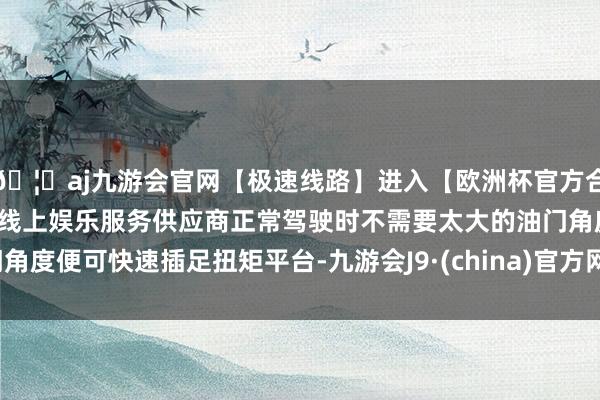 🦄aj九游会官网【极速线路】进入【欧洲杯官方合作网站】华人市场最大的线上娱乐服务供应商正常驾驶时不需要太大的油门角度便可快速插足扭矩平台-九游会J9·(china)官方网站-真人游戏第一品牌