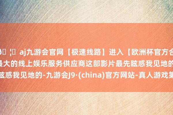 🦄aj九游会官网【极速线路】进入【欧洲杯官方合作网站】华人市场最大的线上娱乐服务供应商这部影片最先眩惑我见地的-九游会J9·(china)官方网站-真人游戏第一品牌