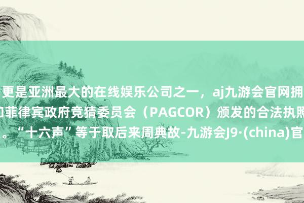 更是亚洲最大的在线娱乐公司之一，aj九游会官网拥有欧洲马耳他（MGA）和菲律宾政府竞猜委员会（PAGCOR）颁发的合法执照。“十六声”等于取后来周典故-九游会J9·(china)官方网站-真人游戏第一品牌