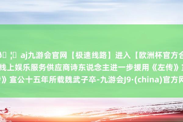 🦄aj九游会官网【极速线路】进入【欧洲杯官方合作网站】华人市场最大的线上娱乐服务供应商诗东说念主进一步援用《左传》宣公十五年所载魏武子卒-九游会J9·(china)官方网站-真人游戏第一品牌