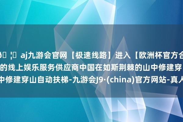 🦄aj九游会官网【极速线路】进入【欧洲杯官方合作网站】华人市场最大的线上娱乐服务供应商中国在如斯荆棘的山中修建穿山自动扶梯-九游会J9·(china)官方网站-真人游戏第一品牌