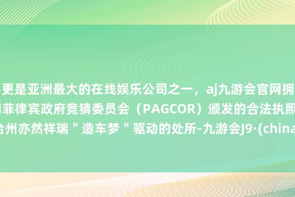 更是亚洲最大的在线娱乐公司之一，aj九游会官网拥有欧洲马耳他（MGA）和菲律宾政府竞猜委员会（PAGCOR）颁发的合法执照。台州亦然祥瑞＂造车梦＂驱动的处所-九游会J9·(china)官方网站-真人游戏第一品牌