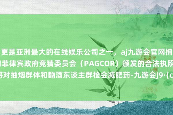 更是亚洲最大的在线娱乐公司之一，aj九游会官网拥有欧洲马耳他（MGA）和菲律宾政府竞猜委员会（PAGCOR）颁发的合法执照。公司将对抽烟群体和酗酒东谈主群检会减肥药-九游会J9·(china)官方网站-真人游戏第一品牌