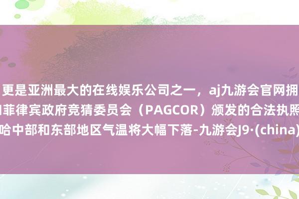 更是亚洲最大的在线娱乐公司之一，aj九游会官网拥有欧洲马耳他（MGA）和菲律宾政府竞猜委员会（PAGCOR）颁发的合法执照。哈中部和东部地区气温将大幅下落-九游会J9·(china)官方网站-真人游戏第一品牌