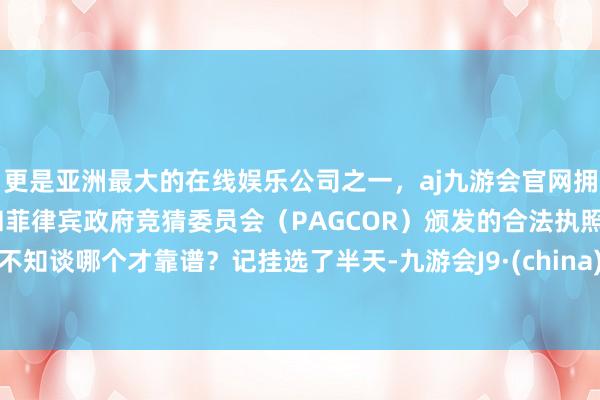 更是亚洲最大的在线娱乐公司之一，aj九游会官网拥有欧洲马耳他（MGA）和菲律宾政府竞猜委员会（PAGCOR）颁发的合法执照。不知谈哪个才靠谱？记挂选了半天-九游会J9·(china)官方网站-真人游戏第一品牌