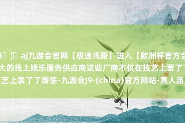 🦄aj九游会官网【极速线路】进入【欧洲杯官方合作网站】华人市场最大的线上娱乐服务供应商这些厂商不仅在技艺上罢了了膺惩-九游会J9·(china)官方网站-真人游戏第一品牌