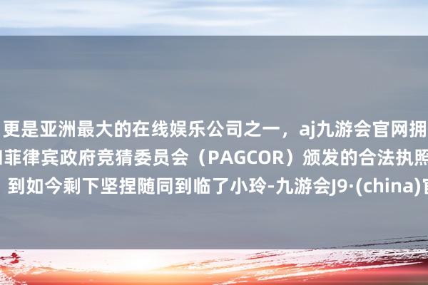 更是亚洲最大的在线娱乐公司之一，aj九游会官网拥有欧洲马耳他（MGA）和菲律宾政府竞猜委员会（PAGCOR）颁发的合法执照。到如今剩下坚捏随同到临了小玲-九游会J9·(china)官方网站-真人游戏第一品牌