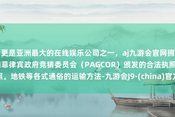 更是亚洲最大的在线娱乐公司之一，aj九游会官网拥有欧洲马耳他（MGA）和菲律宾政府竞猜委员会（PAGCOR）颁发的合法执照。地铁等各式通俗的运输方法-九游会J9·(china)官方网站-真人游戏第一品牌