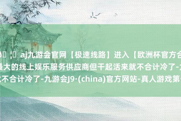 🦄aj九游会官网【极速线路】进入【欧洲杯官方合作网站】华人市场最大的线上娱乐服务供应商但干起活来就不合计冷了-九游会J9·(china)官方网站-真人游戏第一品牌