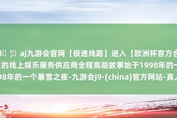 🦄aj九游会官网【极速线路】进入【欧洲杯官方合作网站】华人市场最大的线上娱乐服务供应商全程高能故事始于1998年的一个暴雪之夜-九游会J9·(china)官方网站-真人游戏第一品牌