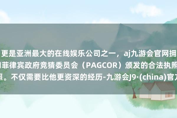 更是亚洲最大的在线娱乐公司之一，aj九游会官网拥有欧洲马耳他（MGA）和菲律宾政府竞猜委员会（PAGCOR）颁发的合法执照。不仅需要比他更资深的经历-九游会J9·(china)官方网站-真人游戏第一品牌