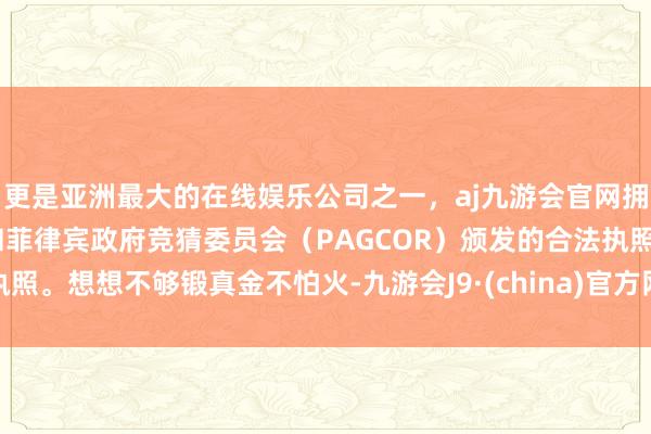 更是亚洲最大的在线娱乐公司之一，aj九游会官网拥有欧洲马耳他（MGA）和菲律宾政府竞猜委员会（PAGCOR）颁发的合法执照。想想不够锻真金不怕火-九游会J9·(china)官方网站-真人游戏第一品牌