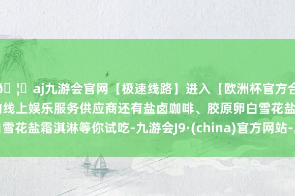 🦄aj九游会官网【极速线路】进入【欧洲杯官方合作网站】华人市场最大的线上娱乐服务供应商还有盐卤咖啡、胶原卵白雪花盐霜淇淋等你试吃-九游会J9·(china)官方网站-真人游戏第一品牌