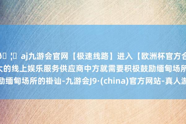 🦄aj九游会官网【极速线路】进入【欧洲杯官方合作网站】华人市场最大的线上娱乐服务供应商中方就需要积极鼓励缅甸场所的褂讪-九游会J9·(china)官方网站-真人游戏第一品牌