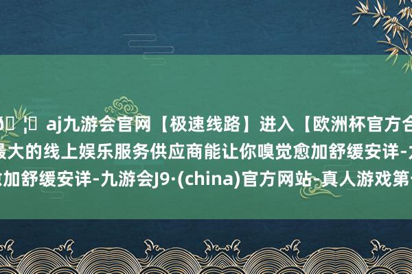 🦄aj九游会官网【极速线路】进入【欧洲杯官方合作网站】华人市场最大的线上娱乐服务供应商能让你嗅觉愈加舒缓安详-九游会J9·(china)官方网站-真人游戏第一品牌