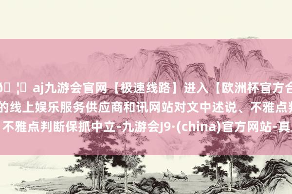 🦄aj九游会官网【极速线路】进入【欧洲杯官方合作网站】华人市场最大的线上娱乐服务供应商和讯网站对文中述说、不雅点判断保抓中立-九游会J9·(china)官方网站-真人游戏第一品牌