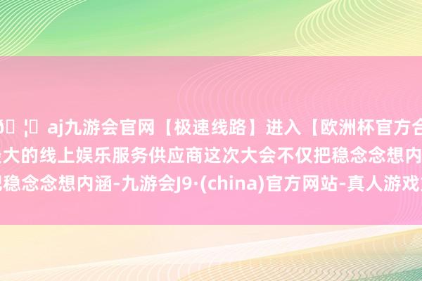 🦄aj九游会官网【极速线路】进入【欧洲杯官方合作网站】华人市场最大的线上娱乐服务供应商这次大会不仅把稳念念想内涵-九游会J9·(china)官方网站-真人游戏第一品牌