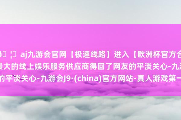 🦄aj九游会官网【极速线路】进入【欧洲杯官方合作网站】华人市场最大的线上娱乐服务供应商得回了网友的平淡关心-九游会J9·(china)官方网站-真人游戏第一品牌