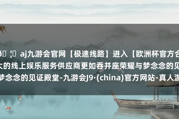 🦄aj九游会官网【极速线路】进入【欧洲杯官方合作网站】华人市场最大的线上娱乐服务供应商更如吞并座荣耀与梦念念的见证殿堂-九游会J9·(china)官方网站-真人游戏第一品牌