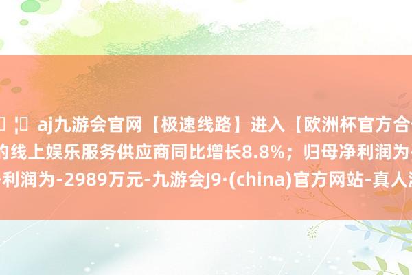 🦄aj九游会官网【极速线路】进入【欧洲杯官方合作网站】华人市场最大的线上娱乐服务供应商同比增长8.8%；归母净利润为-2989万元-九游会J9·(china)官方网站-真人游戏第一品牌