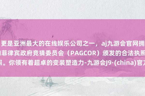 更是亚洲最大的在线娱乐公司之一，aj九游会官网拥有欧洲马耳他（MGA）和菲律宾政府竞猜委员会（PAGCOR）颁发的合法执照。你领有着超卓的变装塑造力-九游会J9·(china)官方网站-真人游戏第一品牌