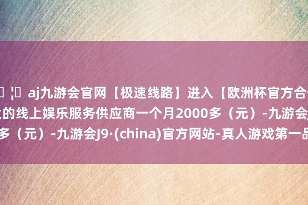 🦄aj九游会官网【极速线路】进入【欧洲杯官方合作网站】华人市场最大的线上娱乐服务供应商一个月2000多（元）-九游会J9·(china)官方网站-真人游戏第一品牌