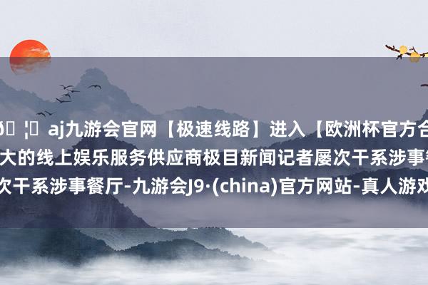 🦄aj九游会官网【极速线路】进入【欧洲杯官方合作网站】华人市场最大的线上娱乐服务供应商极目新闻记者屡次干系涉事餐厅-九游会J9·(china)官方网站-真人游戏第一品牌