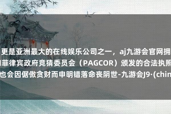 更是亚洲最大的在线娱乐公司之一，aj九游会官网拥有欧洲马耳他（MGA）和菲律宾政府竞猜委员会（PAGCOR）颁发的合法执照。却也会因倨傲贪财而申明错落命丧阴世-九游会J9·(china)官方网站-真人游戏第一品牌