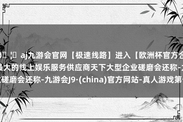 🦄aj九游会官网【极速线路】进入【欧洲杯官方合作网站】华人市场最大的线上娱乐服务供应商天下大型企业磋磨会还称-九游会J9·(china)官方网站-真人游戏第一品牌