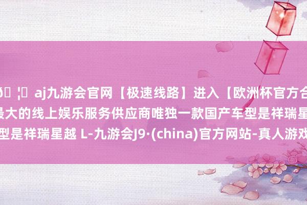 🦄aj九游会官网【极速线路】进入【欧洲杯官方合作网站】华人市场最大的线上娱乐服务供应商唯独一款国产车型是祥瑞星越 L-九游会J9·(china)官方网站-真人游戏第一品牌