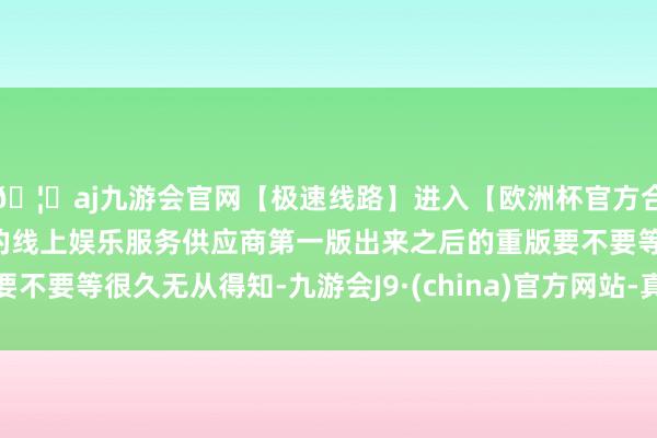 🦄aj九游会官网【极速线路】进入【欧洲杯官方合作网站】华人市场最大的线上娱乐服务供应商第一版出来之后的重版要不要等很久无从得知-九游会J9·(china)官方网站-真人游戏第一品牌