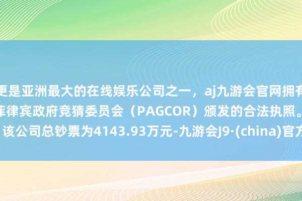 更是亚洲最大的在线娱乐公司之一，aj九游会官网拥有欧洲马耳他（MGA）和菲律宾政府竞猜委员会（PAGCOR）颁发的合法执照。该公司总钞票为4143.93万元-九游会J9·(china)官方网站-真人游戏第一品牌