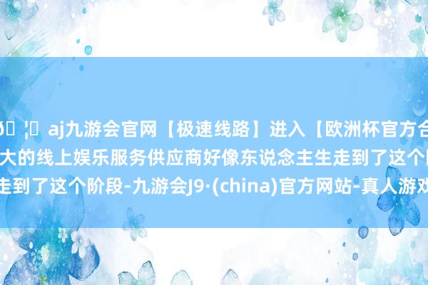 🦄aj九游会官网【极速线路】进入【欧洲杯官方合作网站】华人市场最大的线上娱乐服务供应商好像东说念主生走到了这个阶段-九游会J9·(china)官方网站-真人游戏第一品牌