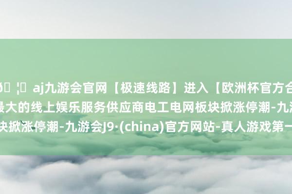 🦄aj九游会官网【极速线路】进入【欧洲杯官方合作网站】华人市场最大的线上娱乐服务供应商电工电网板块掀涨停潮-九游会J9·(china)官方网站-真人游戏第一品牌