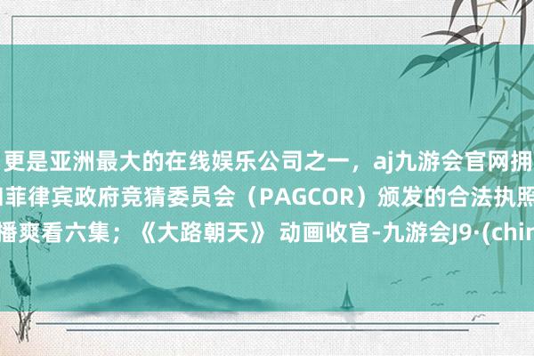 更是亚洲最大的在线娱乐公司之一，aj九游会官网拥有欧洲马耳他（MGA）和菲律宾政府竞猜委员会（PAGCOR）颁发的合法执照。开播爽看六集；《大路朝天》 动画收官-九游会J9·(china)官方网站-真人游戏第一品牌