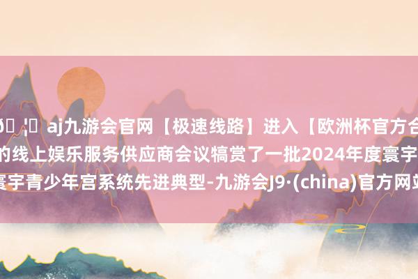 🦄aj九游会官网【极速线路】进入【欧洲杯官方合作网站】华人市场最大的线上娱乐服务供应商会议犒赏了一批2024年度寰宇青少年宫系统先进典型-九游会J9·(china)官方网站-真人游戏第一品牌