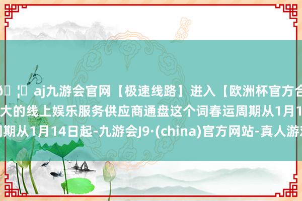 🦄aj九游会官网【极速线路】进入【欧洲杯官方合作网站】华人市场最大的线上娱乐服务供应商通盘这个词春运周期从1月14日起-九游会J9·(china)官方网站-真人游戏第一品牌