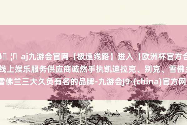 🦄aj九游会官网【极速线路】进入【欧洲杯官方合作网站】华人市场最大的线上娱乐服务供应商诚然手执凯迪拉克、别克、雪佛兰三大久负有名的品牌-九游会J9·(china)官方网站-真人游戏第一品牌