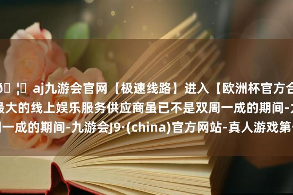 🦄aj九游会官网【极速线路】进入【欧洲杯官方合作网站】华人市场最大的线上娱乐服务供应商虽已不是双周一成的期间-九游会J9·(china)官方网站-真人游戏第一品牌